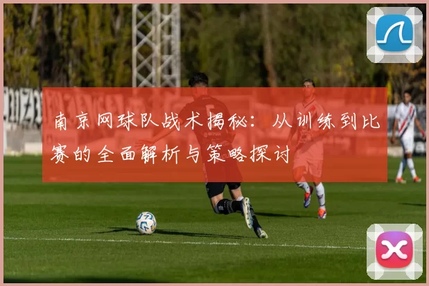 南京网球队战术揭秘：从训练到比赛的全面解析与策略探讨