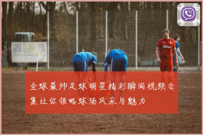 全球最帅足球明星精彩瞬间视频合集让你领略球场风采与魅力