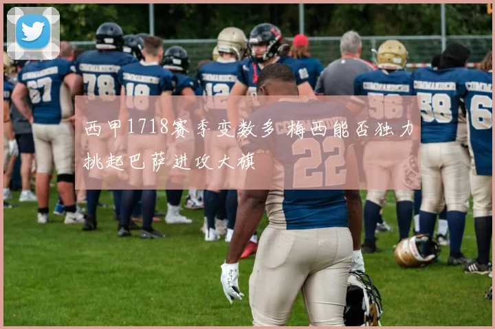 西甲1718赛季变数多 梅西能否独力挑起巴萨进攻大旗