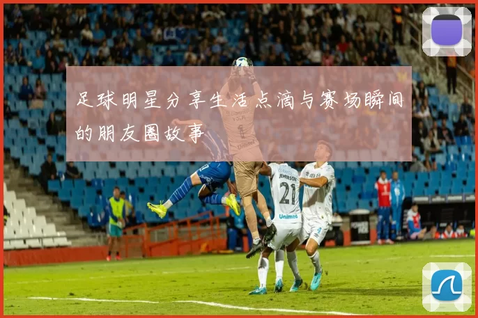 足球明星分享生活点滴与赛场瞬间的朋友圈故事