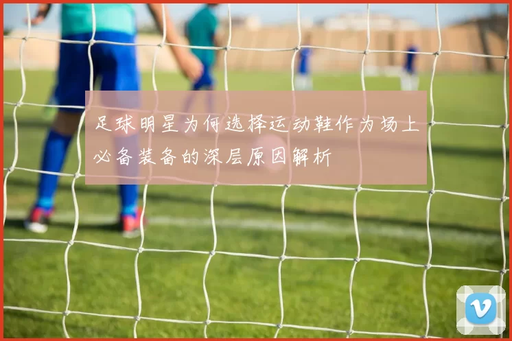 足球明星为何选择运动鞋作为场上必备装备的深层原因解析