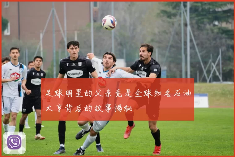 足球明星的父亲竟是全球知名石油大亨背后的故事揭秘