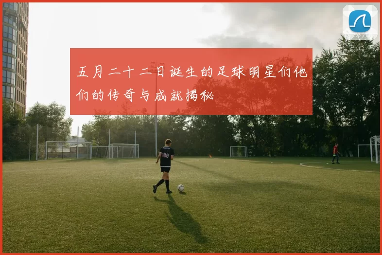 五月二十二日诞生的足球明星们他们的传奇与成就揭秘