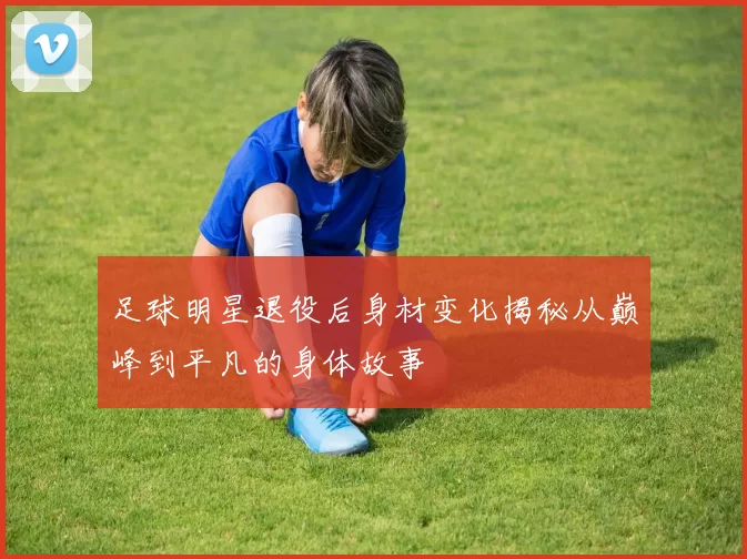 足球明星退役后身材变化揭秘从巅峰到平凡的身体故事