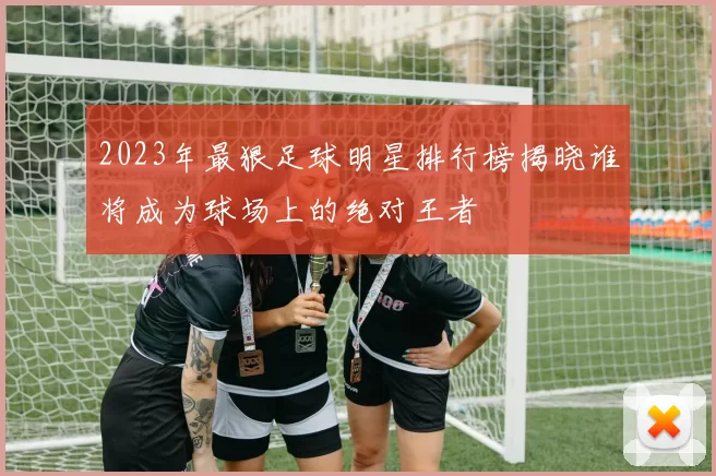 2023年最狠足球明星排行榜揭晓谁将成为球场上的绝对王者