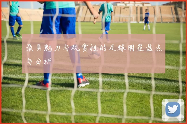 最具魅力与观赏性的足球明星盘点与分析