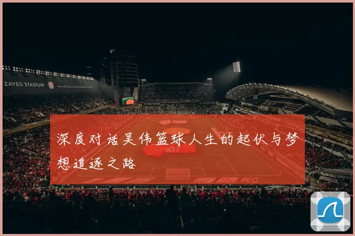 深度对话吴伟篮球人生的起伏与梦想追逐之路