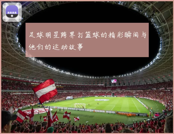 足球明星跨界打篮球的精彩瞬间与他们的运动故事