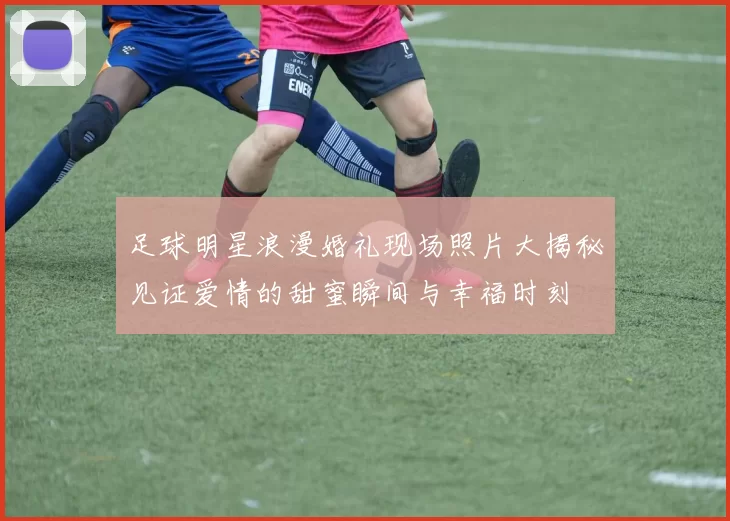 足球明星浪漫婚礼现场照片大揭秘见证爱情的甜蜜瞬间与幸福时刻