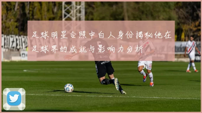 足球明星合照中白人身份揭秘他在足球界的成就与影响力分析