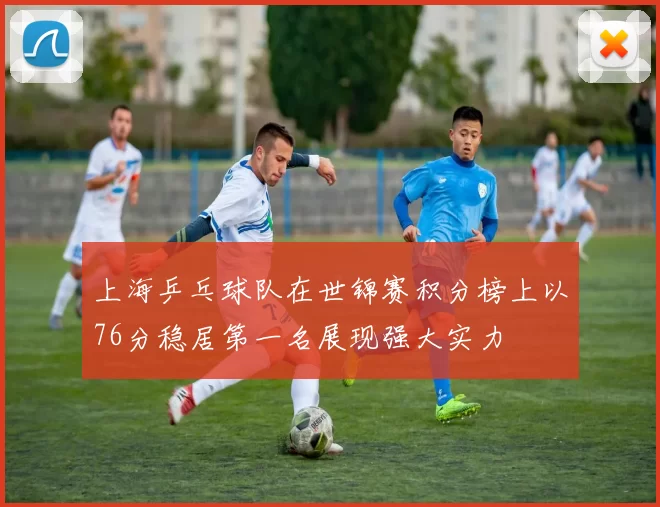 上海乒乓球队在世锦赛积分榜上以76分稳居第一名展现强大实力