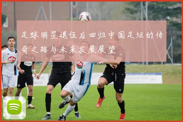 足球明星退伍后回归中国足坛的传奇之路与未来发展展望