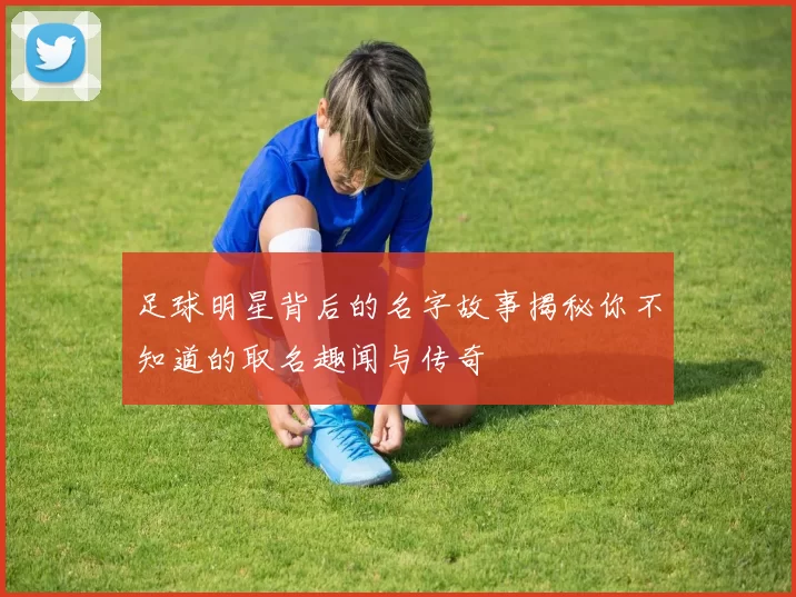 足球明星背后的名字故事揭秘你不知道的取名趣闻与传奇