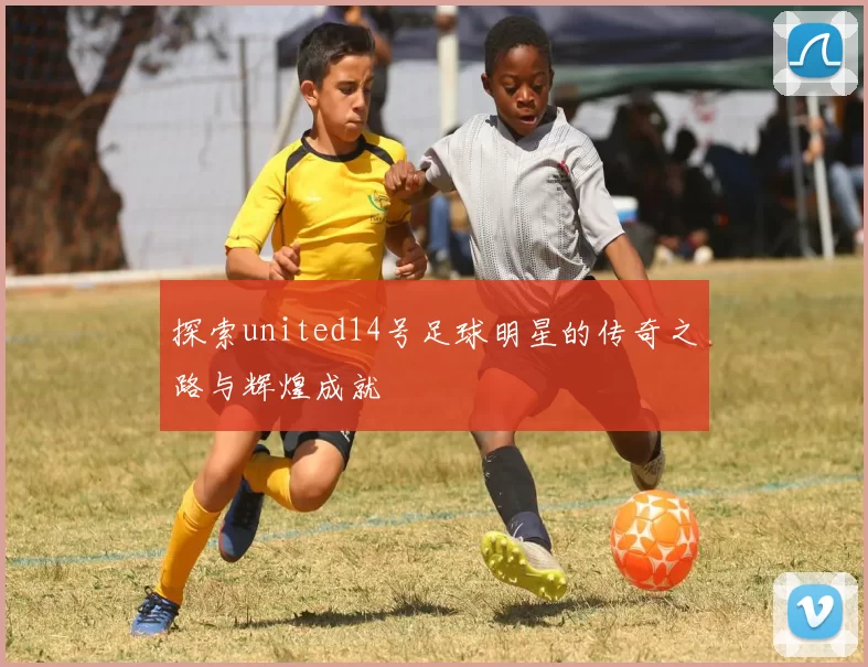 探索united14号足球明星的传奇之路与辉煌成就