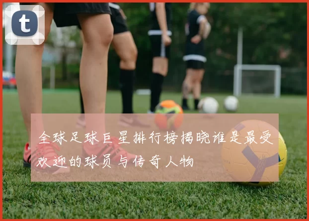 全球足球巨星排行榜揭晓谁是最受欢迎的球员与传奇人物