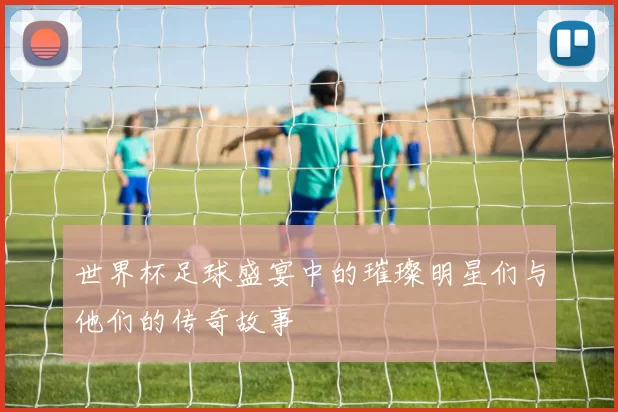 世界杯足球盛宴中的璀璨明星们与他们的传奇故事