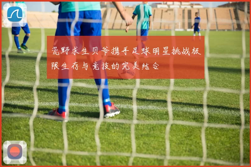 荒野求生贝爷携手足球明星挑战极限生存与竞技的完美结合