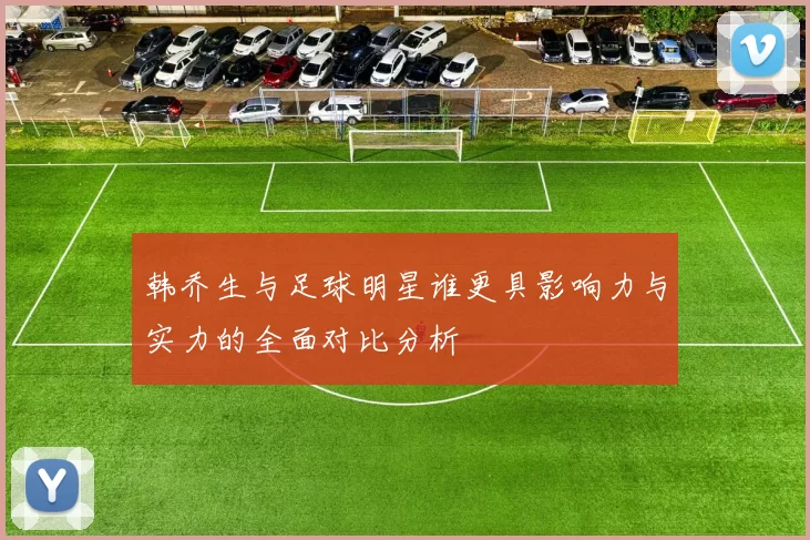 韩乔生与足球明星谁更具影响力与实力的全面对比分析