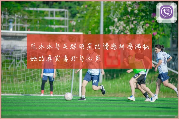 范冰冰与足球明星的情感纠葛揭秘她的真实喜好与心声