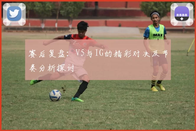 赛后复盘：V5与IG的精彩对决及节奏分析探讨