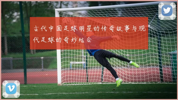 古代中国足球明星的传奇故事与现代足球的奇妙结合