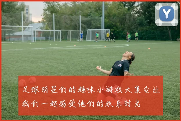 足球明星们的趣味小游戏大集合让我们一起感受他们的欢乐时光