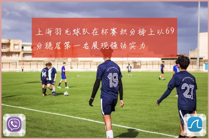 上海羽毛球队在杯赛积分榜上以69分稳居第一名展现强劲实力