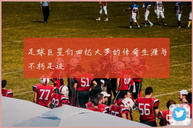 足球巨星们回忆大罗的传奇生涯与不朽足迹