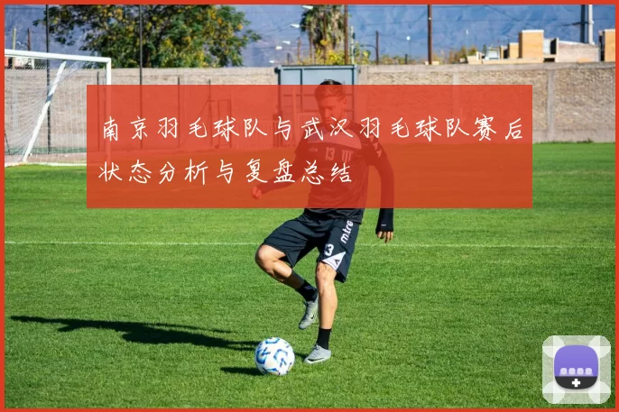 南京羽毛球队与武汉羽毛球队赛后状态分析与复盘总结