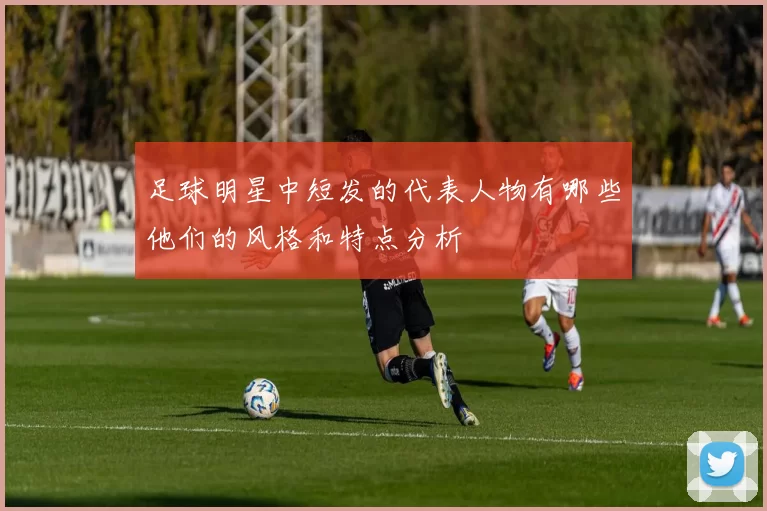 足球明星中短发的代表人物有哪些他们的风格和特点分析