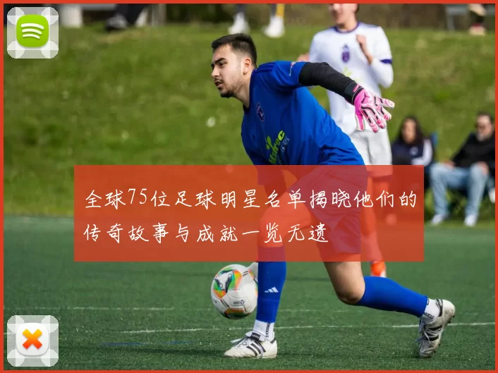 全球75位足球明星名单揭晓他们的传奇故事与成就一览无遗