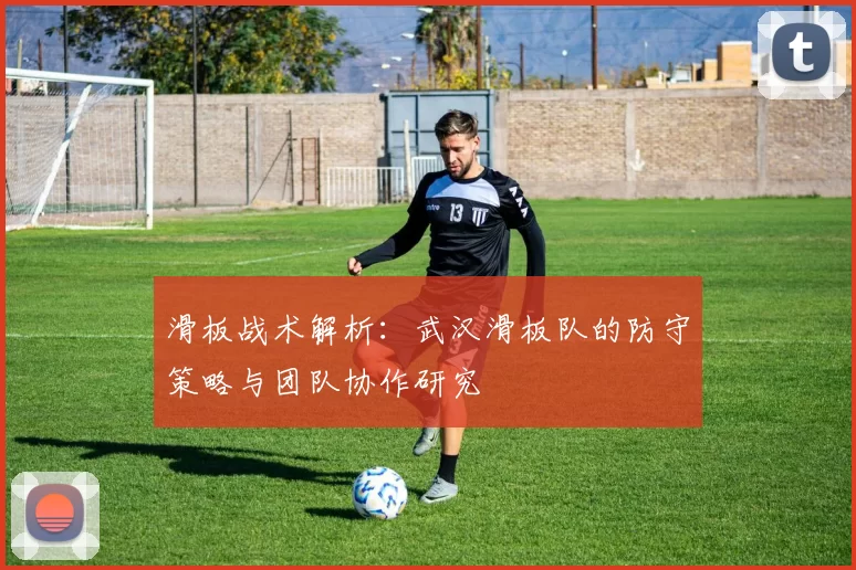 滑板战术解析：武汉滑板队的防守策略与团队协作研究