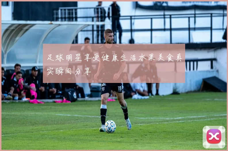 足球明星享受健康生活水果美食真实瞬间分享