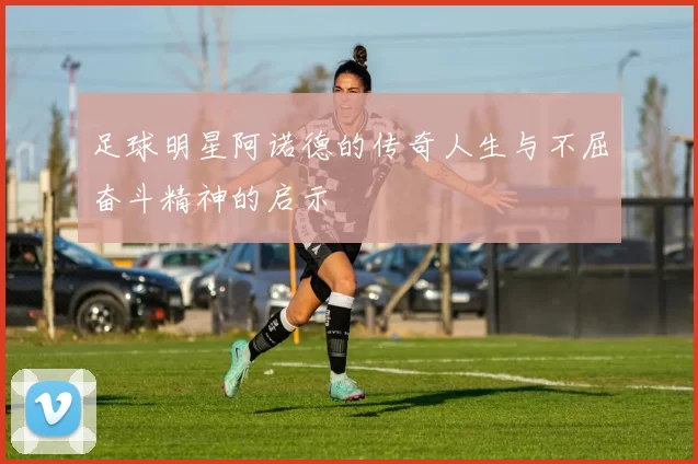 足球明星阿诺德的传奇人生与不屈奋斗精神的启示