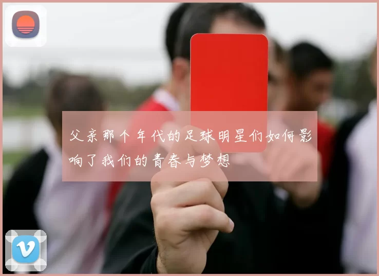 父亲那个年代的足球明星们如何影响了我们的青春与梦想
