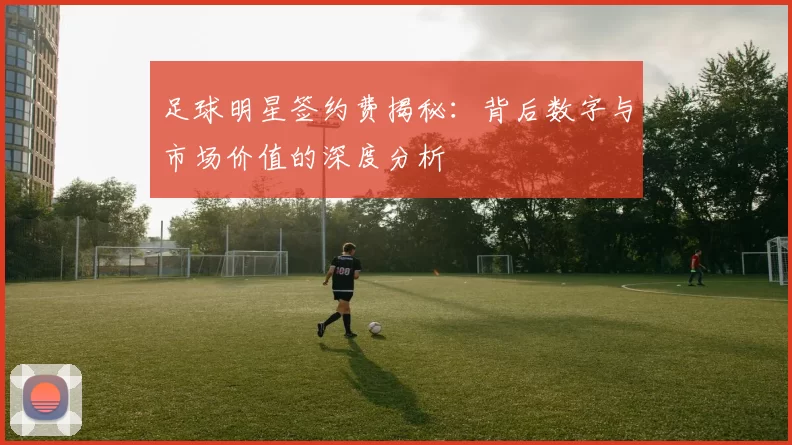 足球明星签约费揭秘：背后数字与市场价值的深度分析