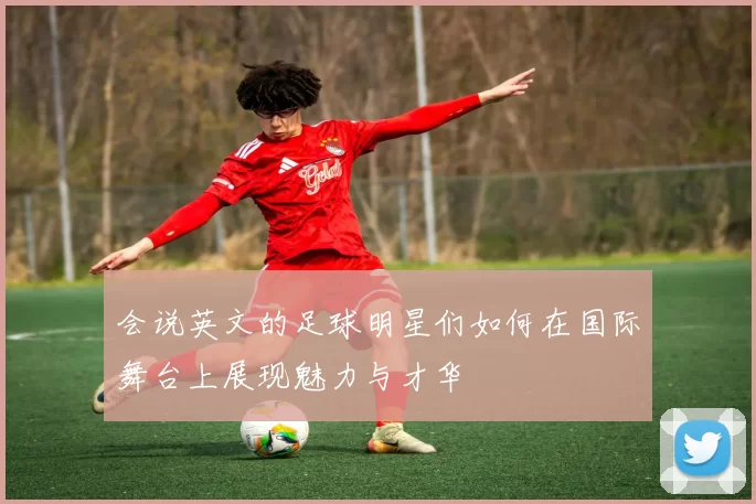 会说英文的足球明星们如何在国际舞台上展现魅力与才华