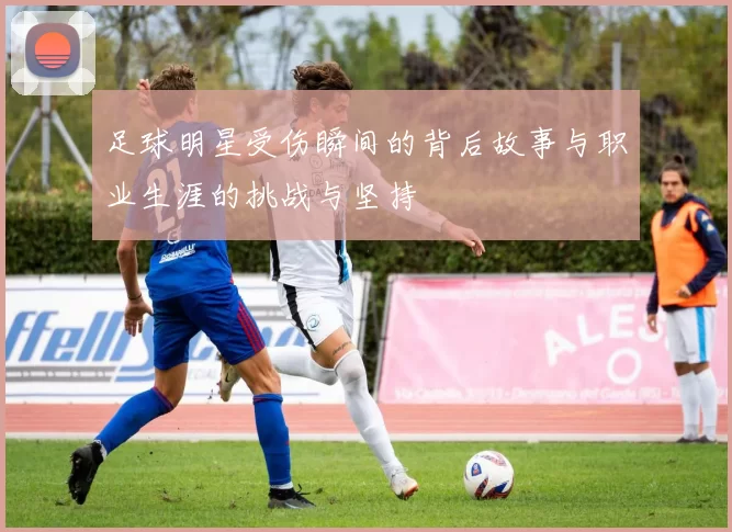 足球明星受伤瞬间的背后故事与职业生涯的挑战与坚持