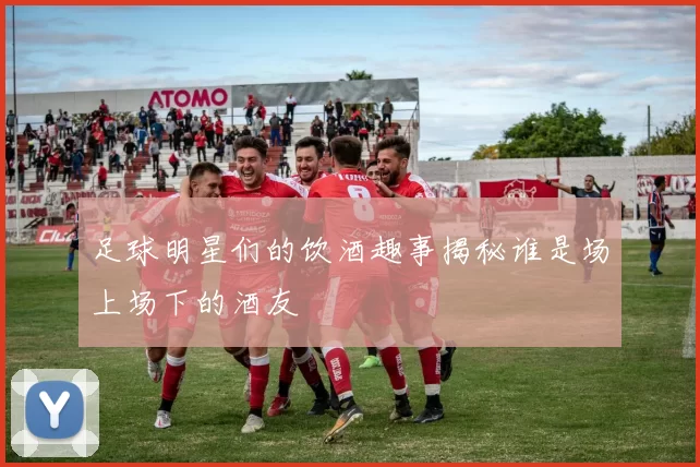 足球明星们的饮酒趣事揭秘谁是场上场下的酒友