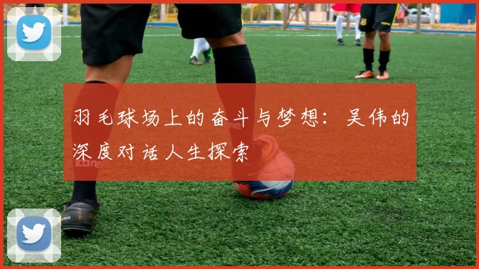 羽毛球场上的奋斗与梦想：吴伟的深度对话人生探索