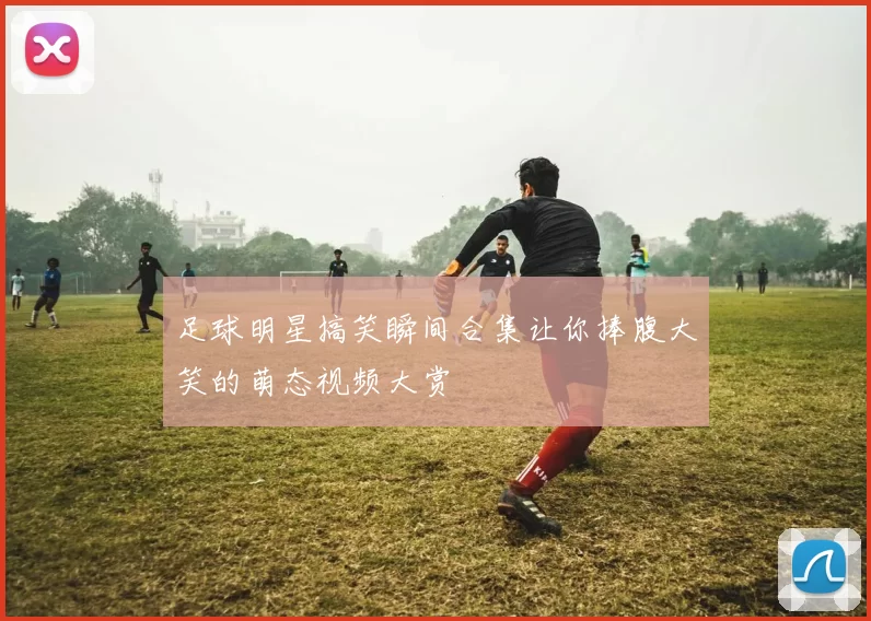 足球明星搞笑瞬间合集让你捧腹大笑的萌态视频大赏