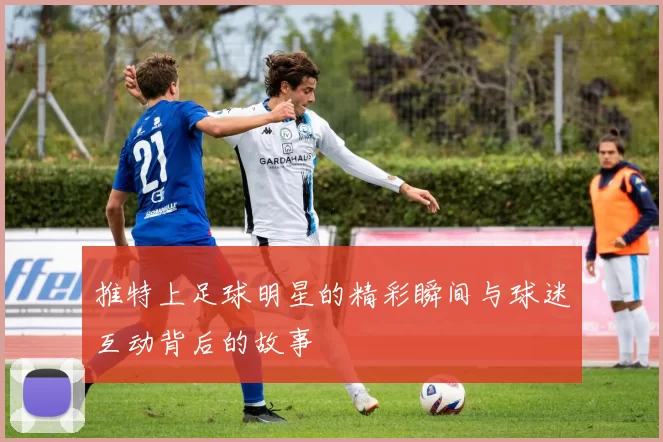 推特上足球明星的精彩瞬间与球迷互动背后的故事