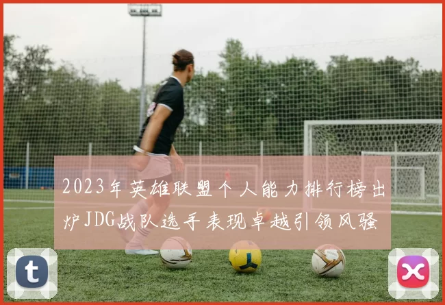 2023年英雄联盟个人能力排行榜出炉JDG战队选手表现卓越引领风骚