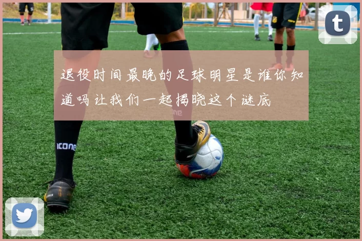 退役时间最晚的足球明星是谁你知道吗让我们一起揭晓这个谜底