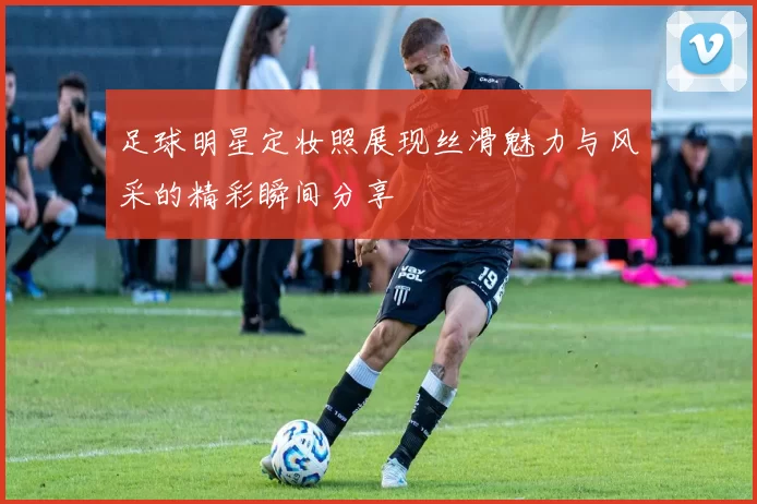 足球明星定妆照展现丝滑魅力与风采的精彩瞬间分享