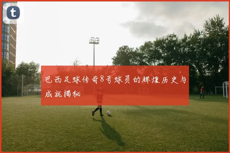 巴西足球传奇8号球员的辉煌历史与成就揭秘