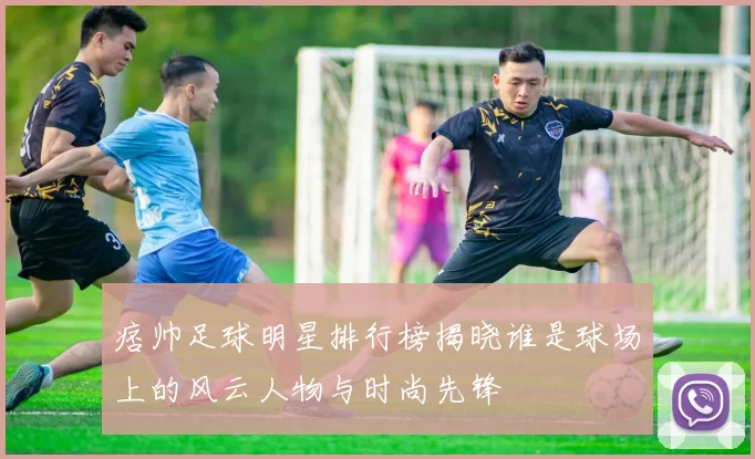 痞帅足球明星排行榜揭晓谁是球场上的风云人物与时尚先锋