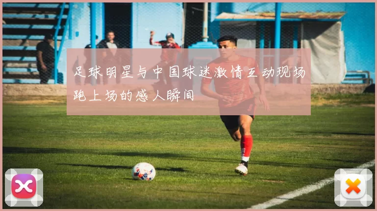 足球明星与中国球迷激情互动现场跑上场的感人瞬间
