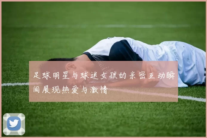 足球明星与球迷女孩的亲密互动瞬间展现热爱与激情