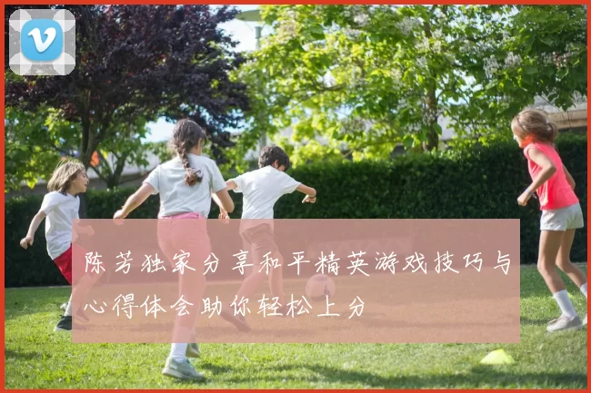 陈芳独家分享和平精英游戏技巧与心得体会助你轻松上分